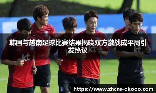 韩国与越南足球比赛结果揭晓双方激战成平局引发热议